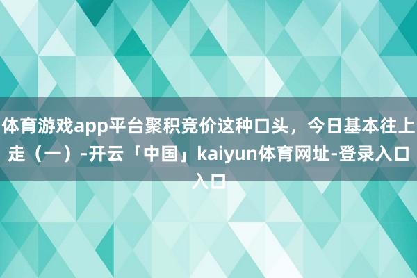 体育游戏app平台聚积竞价这种口头，今日基本往上走（一）-开云「中国」kaiyun体育网址-登录入口