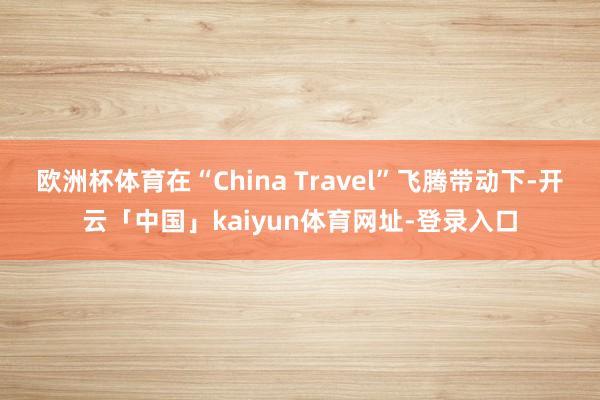 欧洲杯体育在“China Travel”飞腾带动下-开云「中国」kaiyun体育网址-登录入口