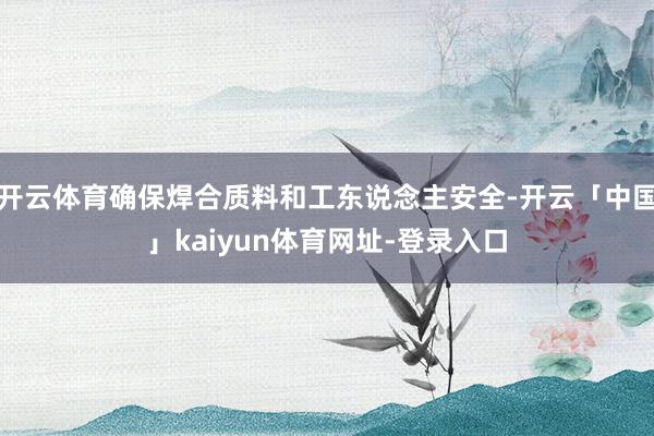 开云体育确保焊合质料和工东说念主安全-开云「中国」kaiyun体育网址-登录入口