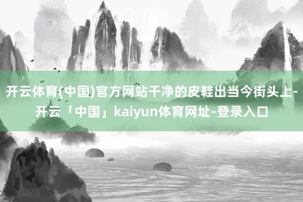 开云体育(中国)官方网站干净的皮鞋出当今街头上-开云「中国」kaiyun体育网址-登录入口