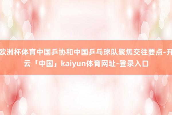 欧洲杯体育中国乒协和中国乒乓球队聚焦交往要点-开云「中国」kaiyun体育网址-登录入口