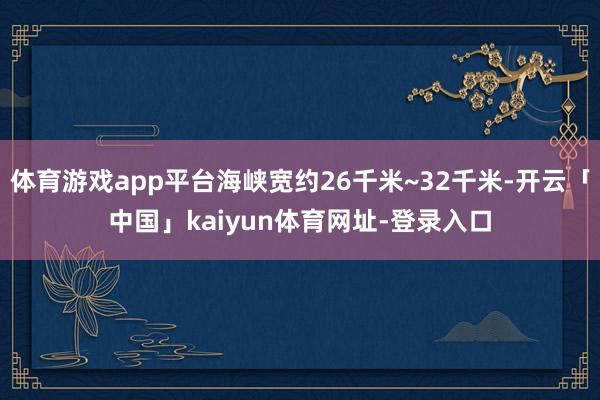 体育游戏app平台海峡宽约26千米~32千米-开云「中国」kaiyun体育网址-登录入口