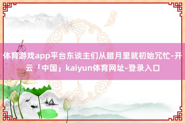体育游戏app平台东谈主们从腊月里就初始冗忙-开云「中国」kaiyun体育网址-登录入口