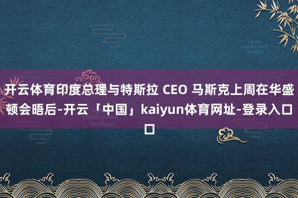 开云体育印度总理与特斯拉 CEO 马斯克上周在华盛顿会晤后-开云「中国」kaiyun体育网址-登录入口