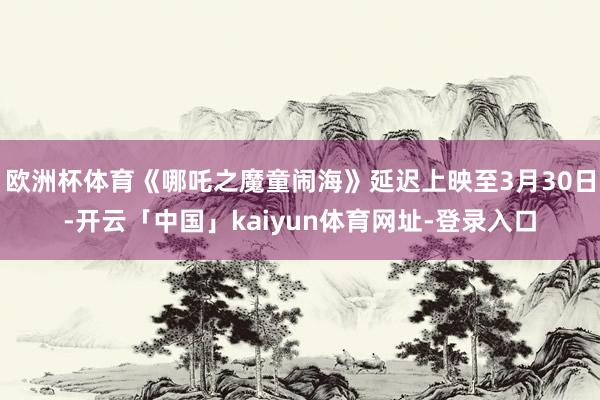 欧洲杯体育《哪吒之魔童闹海》延迟上映至3月30日-开云「中国」kaiyun体育网址-登录入口