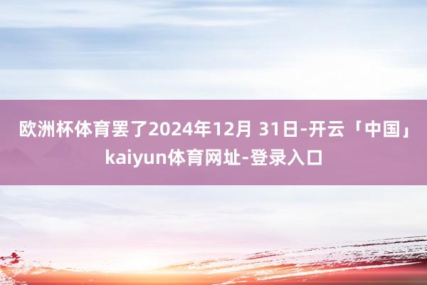 欧洲杯体育罢了2024年12月 31日-开云「中国」kaiyun体育网址-登录入口