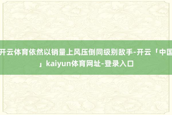 开云体育依然以销量上风压倒同级别敌手-开云「中国」kaiyun体育网址-登录入口