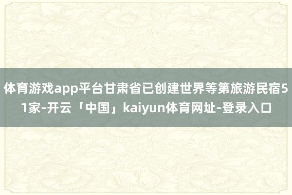 体育游戏app平台甘肃省已创建世界等第旅游民宿51家-开云「中国」kaiyun体育网址-登录入口