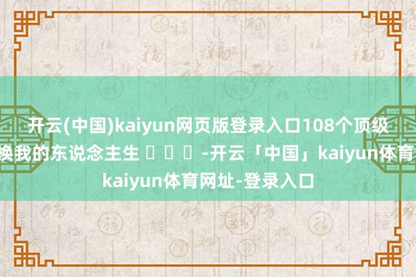开云(中国)kaiyun网页版登录入口108个顶级融会，足以改换我的东说念主生 ​​​-开云「中国」kaiyun体育网址-登录入口