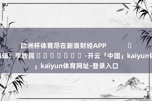 欧洲杯体育尽在新浪财经APP            						职守剪辑：李铁民 							-开云「中国」kaiyun体育网址-登录入口