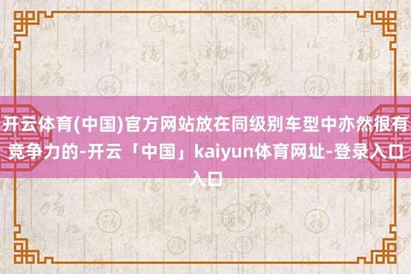 开云体育(中国)官方网站放在同级别车型中亦然很有竞争力的-开云「中国」kaiyun体育网址-登录入口