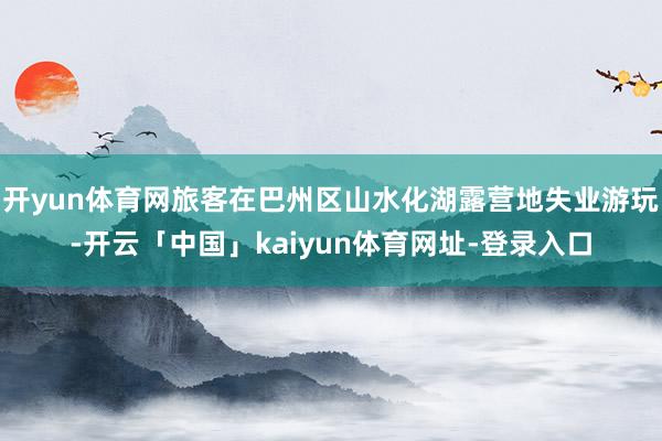 开yun体育网旅客在巴州区山水化湖露营地失业游玩-开云「中国」kaiyun体育网址-登录入口
