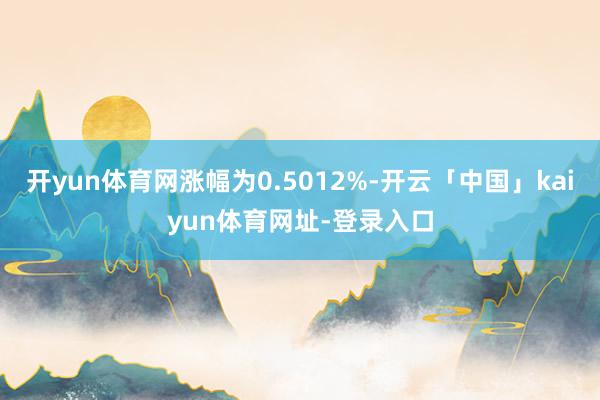 开yun体育网涨幅为0.5012%-开云「中国」kaiyun体育网址-登录入口