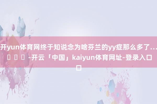 开yun体育网终于知说念为啥芬兰的yy症那么多了… ​​​-开云「中国」kaiyun体育网址-登录入口