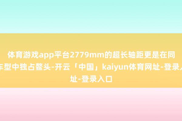 体育游戏app平台2779mm的超长轴距更是在同级车型中独占鳌头-开云「中国」kaiyun体育网址-登录入口