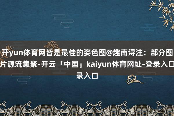 开yun体育网皆是最佳的姿色图@趣南浔注：部分图片源流集聚-开云「中国」kaiyun体育网址-登录入口