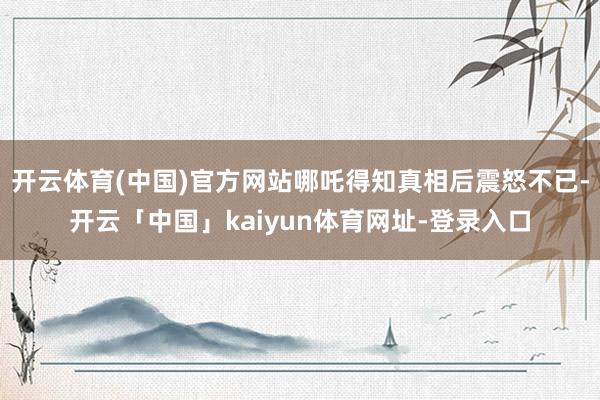 开云体育(中国)官方网站哪吒得知真相后震怒不已-开云「中国」kaiyun体育网址-登录入口