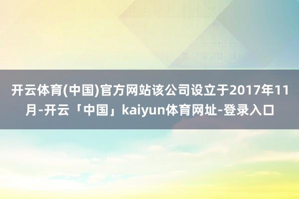 开云体育(中国)官方网站该公司设立于2017年11月-开云「中国」kaiyun体育网址-登录入口