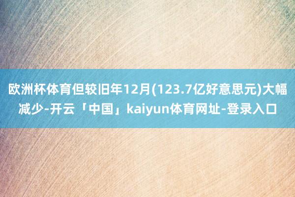 欧洲杯体育但较旧年12月(123.7亿好意思元)大幅减少-开云「中国」kaiyun体育网址-登录入口