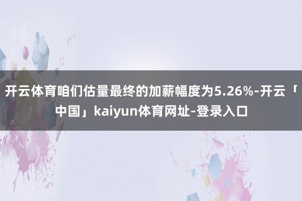 开云体育咱们估量最终的加薪幅度为5.26%-开云「中国」kaiyun体育网址-登录入口