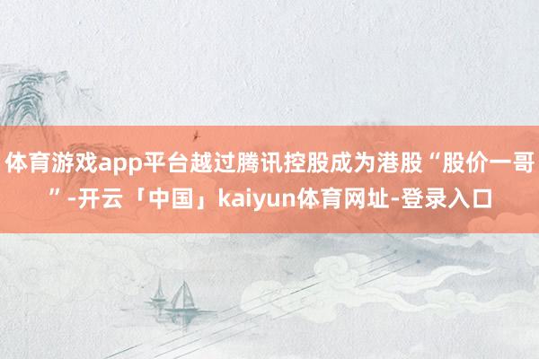 体育游戏app平台越过腾讯控股成为港股“股价一哥”-开云「中国」kaiyun体育网址-登录入口