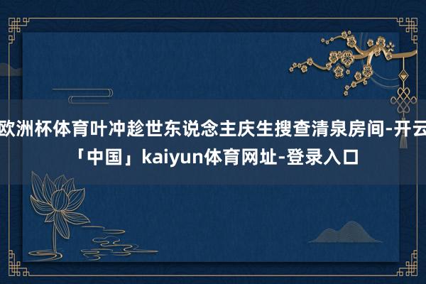 欧洲杯体育叶冲趁世东说念主庆生搜查清泉房间-开云「中国」kaiyun体育网址-登录入口