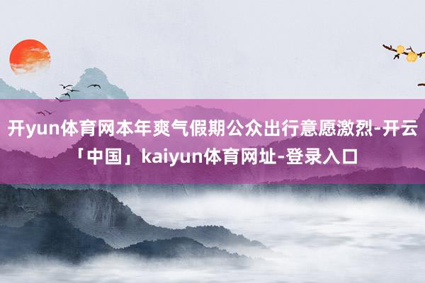 开yun体育网本年爽气假期公众出行意愿激烈-开云「中国」kaiyun体育网址-登录入口