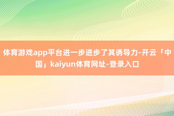 体育游戏app平台进一步进步了其诱导力-开云「中国」kaiyun体育网址-登录入口