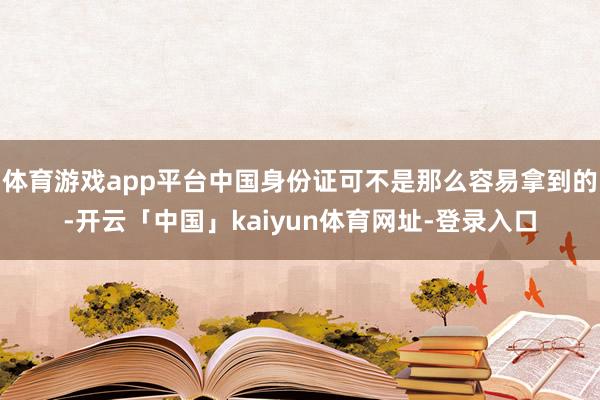 体育游戏app平台中国身份证可不是那么容易拿到的-开云「中国」kaiyun体育网址-登录入口