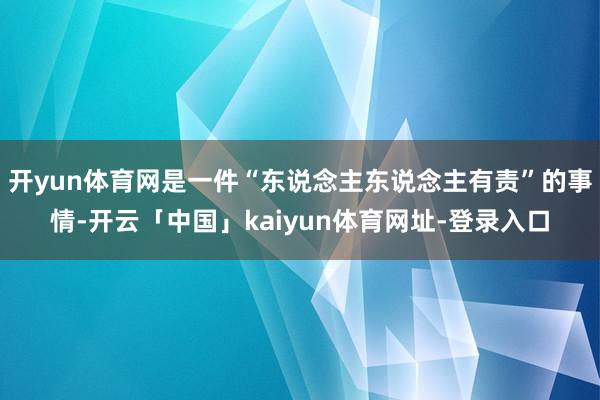 开yun体育网是一件“东说念主东说念主有责”的事情-开云「中国」kaiyun体育网址-登录入口