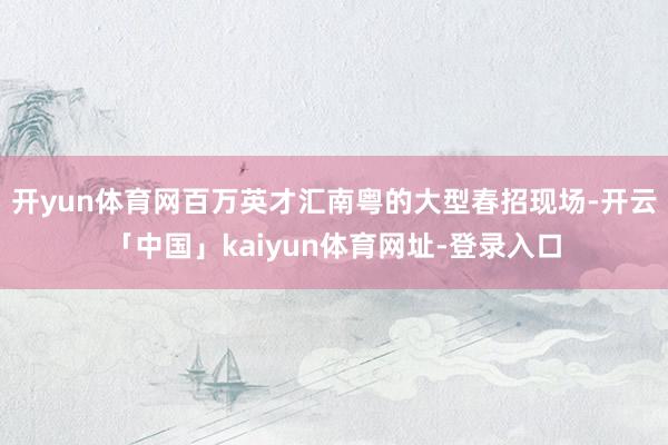 开yun体育网百万英才汇南粤的大型春招现场-开云「中国」kaiyun体育网址-登录入口