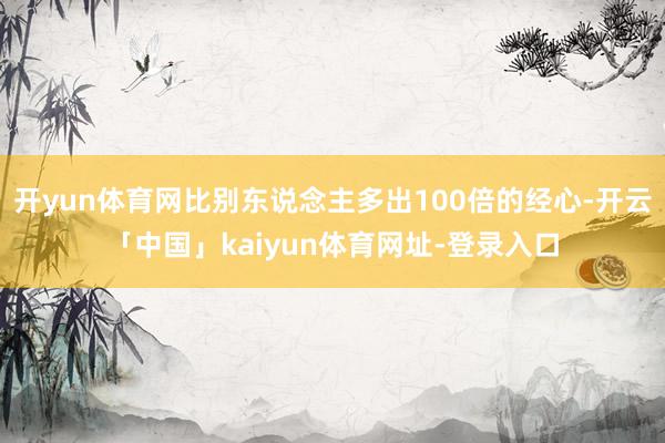 开yun体育网比别东说念主多出100倍的经心-开云「中国」kaiyun体育网址-登录入口