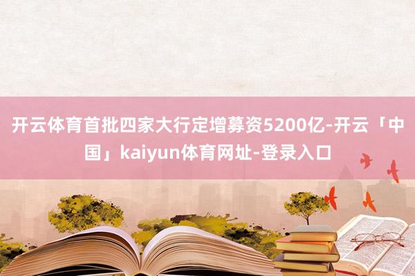开云体育　　首批四家大行定增募资5200亿-开云「中国」kaiyun体育网址-登录入口