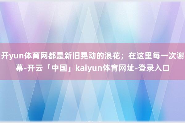开yun体育网都是新旧晃动的浪花；在这里每一次谢幕-开云「中国」kaiyun体育网址-登录入口