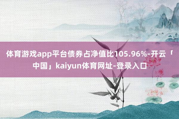 体育游戏app平台债券占净值比105.96%-开云「中国」kaiyun体育网址-登录入口