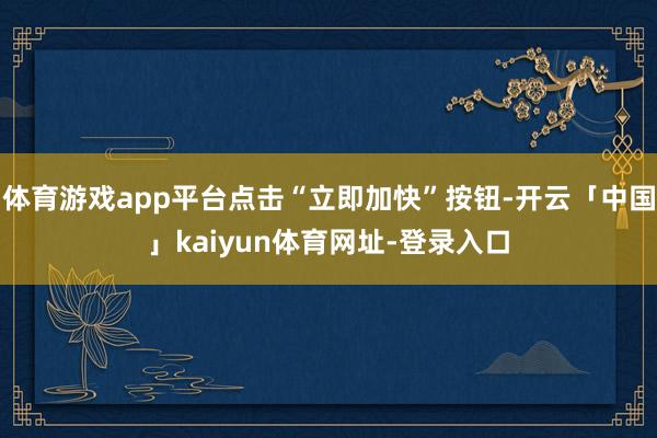 体育游戏app平台点击“立即加快”按钮-开云「中国」kaiyun体育网址-登录入口