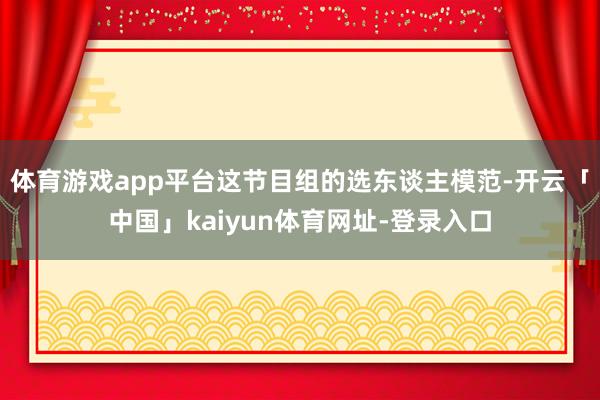 体育游戏app平台这节目组的选东谈主模范-开云「中国」kaiyun体育网址-登录入口