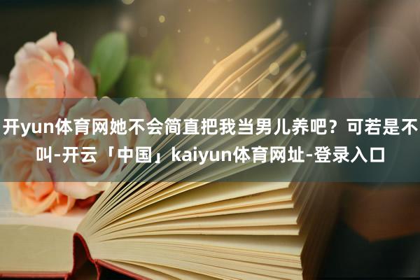 开yun体育网她不会简直把我当男儿养吧？可若是不叫-开云「中国」kaiyun体育网址-登录入口