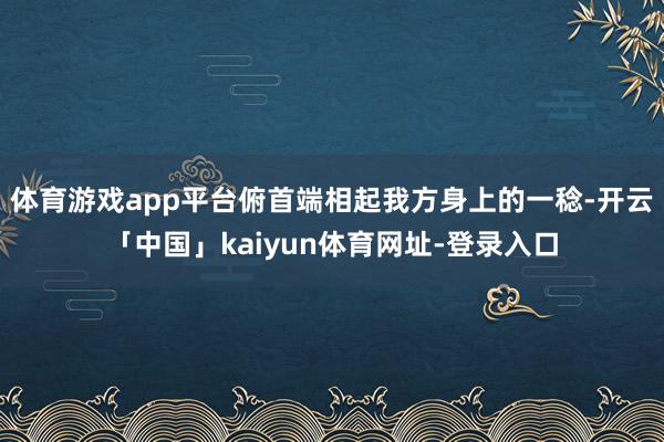 体育游戏app平台俯首端相起我方身上的一稔-开云「中国」kaiyun体育网址-登录入口