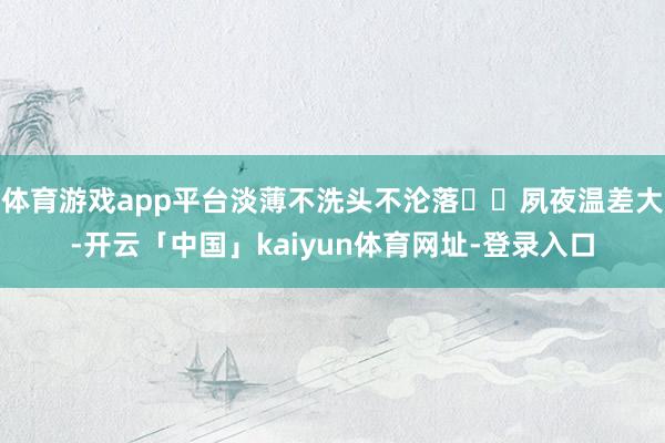 体育游戏app平台淡薄不洗头不沦落☑️夙夜温差大-开云「中国」kaiyun体育网址-登录入口