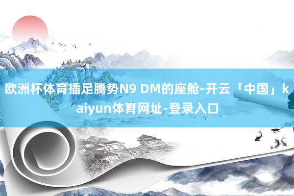 欧洲杯体育插足腾势N9 DM的座舱-开云「中国」kaiyun体育网址-登录入口