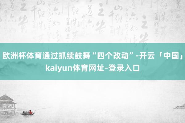 欧洲杯体育通过抓续鼓舞“四个改动”-开云「中国」kaiyun体育网址-登录入口