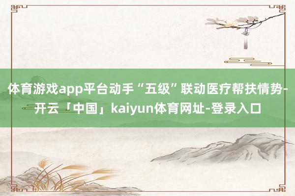 体育游戏app平台动手“五级”联动医疗帮扶情势-开云「中国」kaiyun体育网址-登录入口
