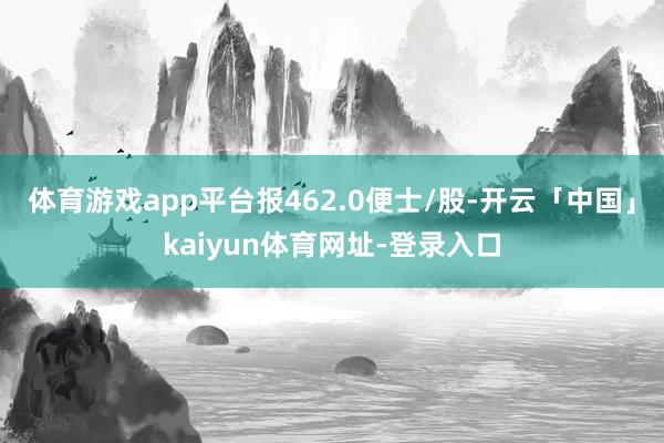 体育游戏app平台报462.0便士/股-开云「中国」kaiyun体育网址-登录入口