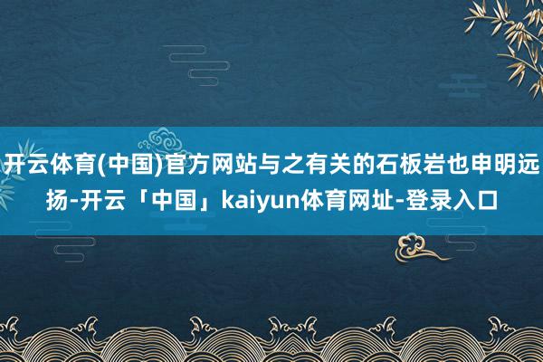 开云体育(中国)官方网站与之有关的石板岩也申明远扬-开云「中国」kaiyun体育网址-登录入口