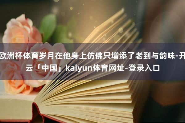 欧洲杯体育岁月在他身上仿佛只增添了老到与韵味-开云「中国」kaiyun体育网址-登录入口
