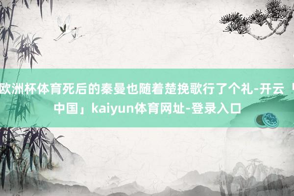 欧洲杯体育死后的秦曼也随着楚挽歌行了个礼-开云「中国」kaiyun体育网址-登录入口
