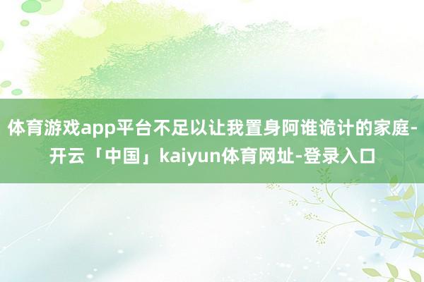 体育游戏app平台不足以让我置身阿谁诡计的家庭-开云「中国」kaiyun体育网址-登录入口