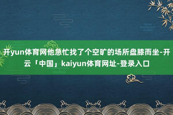 开yun体育网他急忙找了个空旷的场所盘膝而坐-开云「中国」kaiyun体育网址-登录入口