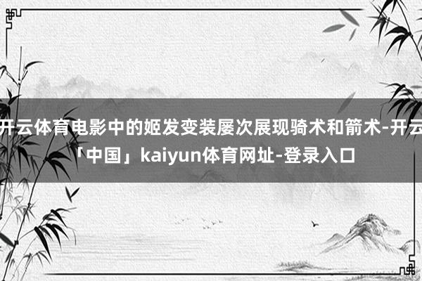 开云体育电影中的姬发变装屡次展现骑术和箭术-开云「中国」kaiyun体育网址-登录入口